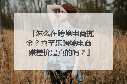 怎么在跨境电商掘金？喜至乐跨境电商赚差价是真的吗？